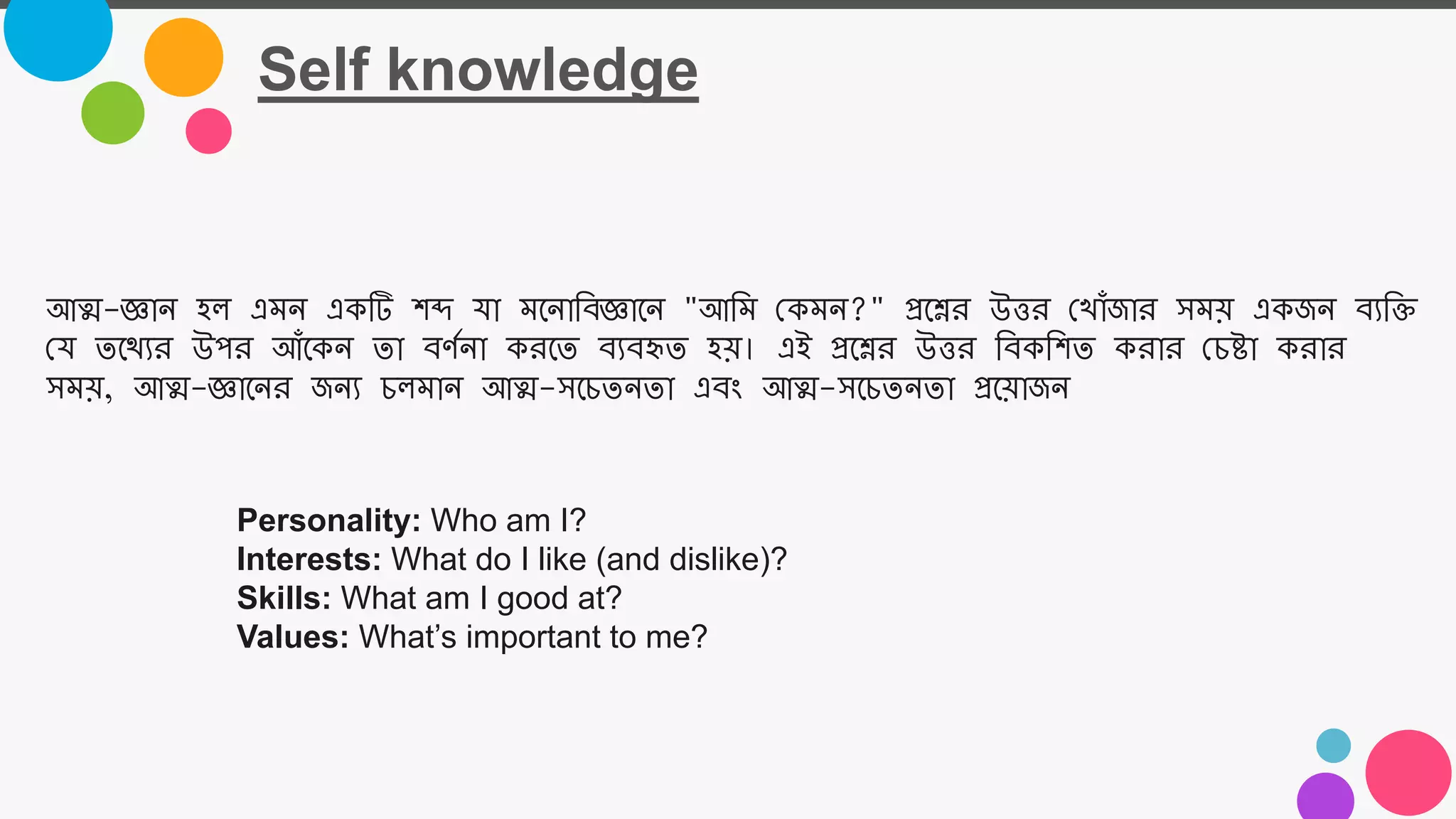 Self knowledge
Personality: Who am I?
Interests: What do I like (and dislike)?
Skills: What am I good at?
Values: What’s important to me?
আত্ম-জ্ঞাে হল্ এমে একটি শব্দ যা মজোতবজ্ঞাজে "আতম নকমে?" প্রজের উত্তর ন াোঁজার সময় একজে বযতি
নয তজযযর উপর আোঁজকে তা বর্মো করজত বযবহৃত হয়। এই প্রজের উত্তর তবকতশত করার নচষ্টা করার
সময়, আত্ম-জ্ঞাজের জেয চল্মাে আত্ম-সজচতেতা এবং আত্ম-সজচতেতা প্রজয়াজে
 