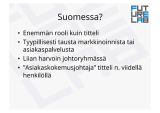 Suomessa?
•  Enemmän rooli kuin titteli
•  Tyypillisesti tausta markkinoinnista tai
asiakaspalvelusta
•  Liian harvoin johtoryhmässä
•  ”Asiakaskokemusjohtaja” titteli n. viidellä
henkilöllä
 