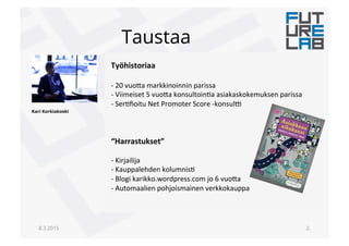 Taustaa
8.3.2015 2.
Työhistoriaa+
!
" !20!vuo(a!markkinoinnin!parissa!
" !Viimeiset!5!vuo(a!konsultoin6a!asiakaskokemuksen!parissa!
" !Ser6ﬁoitu!Net!Promoter!Score!"konsul<!
!
!
!
“Harrastukset”+
!
" !Kirjailija!
" !Kauppalehden!kolumnis6!
" !Blogi!karikko.wordpress.com!jo!6!vuo(a!
" !Automaalien!pohjoismainen!verkkokauppa!
Kari Korkiakoski
 