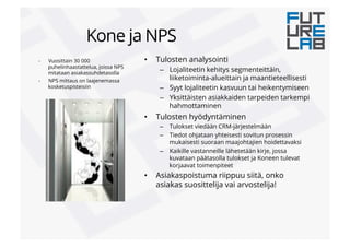 -  Vuosittain 30 000
puhelinhaastattelua, joissa NPS
mitataan asiakassuhdetasolla
-  NPS mittaus on laajenemassa
kosketuspisteisiin
•  Tulosten analysointi
–  Lojaliteetin kehitys segmenteittäin,
liiketoiminta-alueittain ja maantieteellisesti
–  Syyt lojaliteetin kasvuun tai heikentymiseen
–  Yksittäisten asiakkaiden tarpeiden tarkempi
hahmottaminen
•  Tulosten hyödyntäminen
–  Tulokset viedään CRM-järjestelmään
–  Tiedot ohjataan yhteisesti sovitun prosessin
mukaisesti suoraan maajohtajien hoidettavaksi
–  Kaikille vastanneille lähetetään kirje, jossa
kuvataan päätasolla tulokset ja Koneen tulevat
korjaavat toimenpiteet
•  Asiakaspoistuma riippuu siitä, onko
asiakas suosittelija vai arvostelija!
Kone ja NPS
 