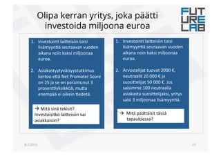 Olipa kerran yritys, joka päätti
investoida miljoona euroa
8.3.2015 27.
1.  Investoin6!lai(eisiin!toisi!
lisämyyn6ä!seuraavan!vuoden!
aikana!noin!kaksi!miljoonaa!
euroa.!!
2.  Asiakastyytyväisyystutkimus!
kertoo!e(ä!Net!Promoter!Score!
on!25!ja!se!on!parantunut!3!
prosen<yksikköä,!mu(a!
enempää!ei!oikein!6edetä.!!
!
!!Mitä!sinä!tekisit?!
Investoisitko!lai(eisiin!vai!
asiakkaisiin?!
1.  Investoin6!lai(eisiin!toisi!
lisämyyn6ä!seuraavan!vuoden!
aikana!noin!kaksi!miljoonaa!
euroa.!!
2.  Arvostelijat!tuovat!2000!€,!
neutraalit!20!000!€!ja!
suosi(elijat!50!000!€.!Jos!
saisimme!100!neutraalia!
asiakasta!suosi(elijaksi,!yritys!
saisi!3!miljoonaa!lisämyyn6ä.!!
!
!
!!!Mitä!pää(äisit!tässä!
tapauksessa?!!
 