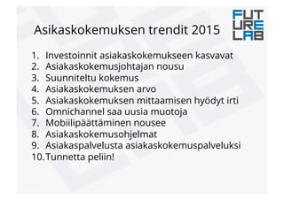 Asikaskokemuksen trendit 2015
1.  Investoinnit asiakaskokemukseen kasvavat
2.  Asiakaskokemusjohtajan nousu
3.  Suunniteltu kokemus
4.  Asiakaskokemuksen arvo
5.  Asiakaskokemuksen mittaamisen hyödyt irti
6.  Omnichannel saa uusia muotoja
7.  Mobiilipäättäminen nousee
8.  Asiakaskokemusohjelmat
9.  Asiakaspalvelusta asiakaskokemuspalveluksi
10. Tunnetta peliin!
 