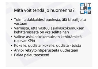 Mitä voit tehdä jo huomenna?
•  Toimi asiakkaidesi puolesta, älä kilpailijoita
vastaan
•  Varmista, että vastuu asiakaskokemuksen
kehittämisestä on yksiselitteinen
•  Valitse asiakaskokemuksen kehittämistä
tukevat KPI:t
•  Kokeile, uudista, kokeile, uudista - toista
•  Arvioi rekrytointiperusteita uudestaan
•  Palaa palautteeseen!
 