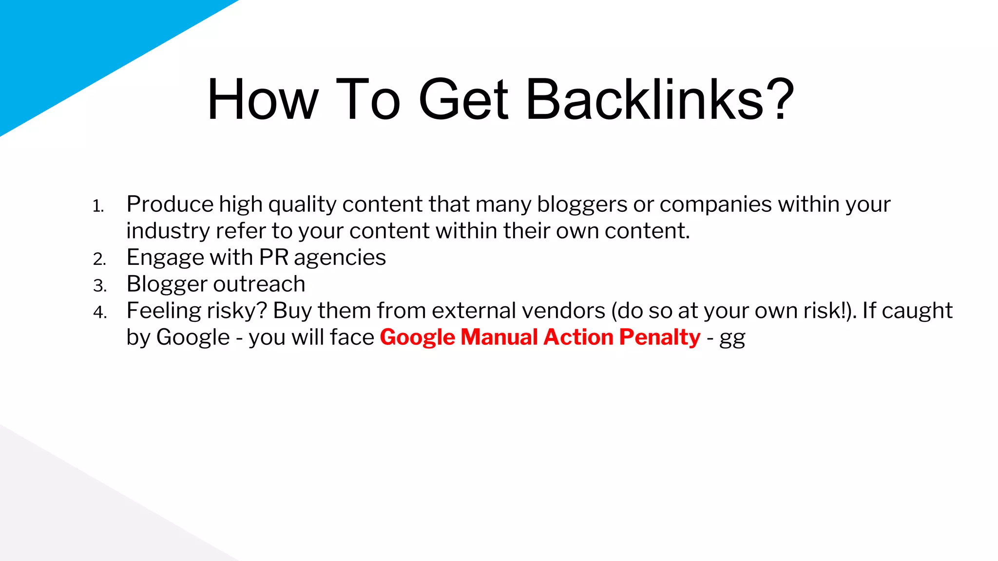 How To Get Backlinks?
1. Produce high quality content that many bloggers or companies within your
industry refer to your content within their own content.
2. Engage with PR agencies
3. Blogger outreach
4. Feeling risky? Buy them from external vendors (do so at your own risk!). If caught
by Google - you will face Google Manual Action Penalty - gg
 