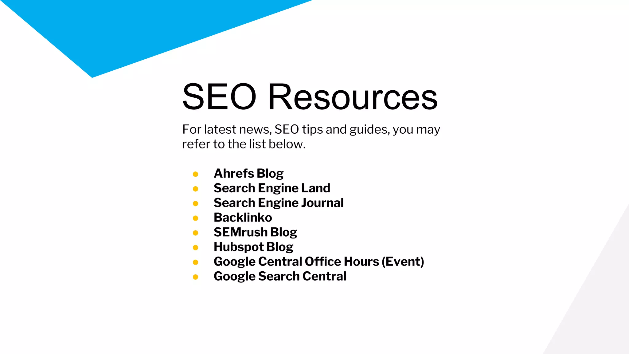 For latest news, SEO tips and guides, you may
refer to the list below.
● Ahrefs Blog
● Search Engine Land
● Search Engine Journal
● Backlinko
● SEMrush Blog
● Hubspot Blog
● Google Central Office Hours (Event)
● Google Search Central
SEO Resources
 