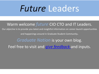 Welcome Future Leaders
Future CIO CTO and IT Leaders, Got a moment?
Our objective is to provide you latest and insightful information on career launch opportunities
and happenings around Graduate Student Community. Those who talked and engaged with us
in the past are IT Leaders today.
Graduate Nation is your own blog.
Video tours included.
Feel free to visit to learn about Graduate Jobs, Internships and
Mentoring Opportunities.
 