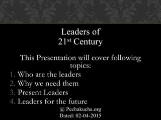 Leaders of
21st Century
This Presentation will cover following
topics:
1. Who are the leaders
2. Why we need them
3. Present Leaders
4. Leaders for the future
@ Pechakucha.org
Dated: 02-04-2015
 