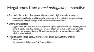Megatrends from a technological perspective
• Blurred distinction between physical and digital environments:
• Interaction with physical & social environment is mediated by technology.
Multiplicity of technology-mediated social environments.
• Dematerialisation:
• Digitisation of what previously required a physical medium. Ex. Photos, music,
films & books. Next generation dematerialisation includes physical objects
that can be produced using 3D printing and other cheap and accessible
fabrication methods.
• Information finds consumers rather than consumers finding
information.
• For example, “Fake news” & filter bubbles.
 