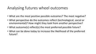 Analysing futures wheel outcomes
• What are the most positive possible outcomes? The most negative?
• What perspective do the outcomes reflect (technological, social or
environmental)? How might they look from another perspective?
• What outcome(s) reflect(s) the most preferred possible future?
• What can be done today to increase the likelihood of the preferred
future?
 