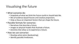 Visualising the future
• What scenarios do:
• Snapshots of what we think the future could or should look like.
• Mix of evidence-based futures and creative projections.
• Help us focus on important factors that can shape the future.
• Possible formats for scenarios:
• Narratives that describe a future.
• Images or physical models that illustrate a future.
• Activities that allow us to experience a future.
• How we use scenarios:
• Develop action plans (backcasting).
• Identify possible hindrances.
 