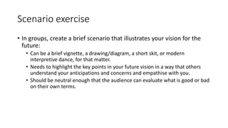 Scenario exercise
• In groups, create a brief scenario that illustrates your vision for the
future:
• Can be a brief vignette, a drawing/diagram, a short skit, or modern
interpretive dance, for that matter.
• Needs to highlight the key points in your future vision in a way that others
understand your anticipations and concerns and empathise with you.
• Should be neutral enough that the audience can evaluate what is good or bad
on their own terms.
 