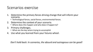 Scenarios exercise
1. Determine the primary forces driving change that will inform your
scenario.
• Technological forces, social forces, environmental forces.
2. Determine the context of your scenario.
• Where does this happen and who does it happen to?
3. Primary challenges.
• What are the key actors trying to accomplish
4. Use what you learned from your futures wheel.
Don’t hold back. In scenarios, the absurd and outrageous can be good!
 
