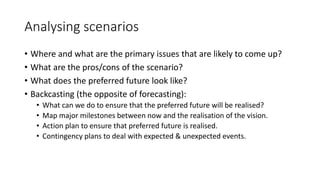 Analysing scenarios
• Where and what are the primary issues that are likely to come up?
• What are the pros/cons of the scenario?
• What does the preferred future look like?
• Backcasting (the opposite of forecasting):
• What can we do to ensure that the preferred future will be realised?
• Map major milestones between now and the realisation of the vision.
• Action plan to ensure that preferred future is realised.
• Contingency plans to deal with expected & unexpected events.
 