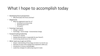 What I hope to accomplish today
• Developing future perspectives:
• Why think about the future and how?
• Megatrends
• What do megatrends mean for us?
• Identifying forces driving change
• Identifying opportunities
• Setting goals
• Futuring is hard work
• Change is systemic
• Technology – Social change – Environmental change
• Forward-looking leadership
• Proactive vs. reactive
• Staying informed (who is responsible for your future?)
• Constructing shared visions for the future
• What I want you to get out of this:
• Deeper understanding of futurology and what it can do for you
• Overview of some of the change forces expected to affect you
• Introduction to futures methodologies
• Leadership strategies for addressing long-term needs
 