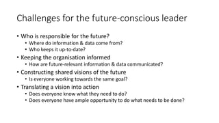 Challenges for the future-conscious leader
• Who is responsible for the future?
• Where do information & data come from?
• Who keeps it up-to-date?
• Keeping the organisation informed
• How are future-relevant information & data communicated?
• Constructing shared visions of the future
• Is everyone working towards the same goal?
• Translating a vision into action
• Does everyone know what they need to do?
• Does everyone have ample opportunity to do what needs to be done?
 