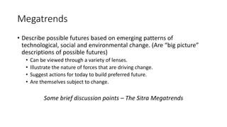 Megatrends
• Describe possible futures based on emerging patterns of
technological, social and environmental change. (Are “big picture”
descriptions of possible futures)
• Can be viewed through a variety of lenses.
• Illustrate the nature of forces that are driving change.
• Suggest actions for today to build preferred future.
• Are themselves subject to change.
Some brief discussion points – The Sitra Megatrends
 
