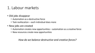 1. Labour markets
• Old jobs disappear
• Automation as a destructive force
• Task reallocation – each individual does more
• New jobs are created
• Automation creates new opportunities – automation as a creative force
• New resources create new opportunities
How do we balance destructive and creative forces?
 