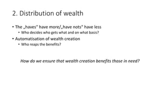 2. Distribution of wealth
• The „haves“ have more/„have nots“ have less
• Who decides who gets what and on what basis?
• Automatisation of wealth creation
• Who reaps the benefits?
How do we ensure that wealth creation benefits those in need?
 