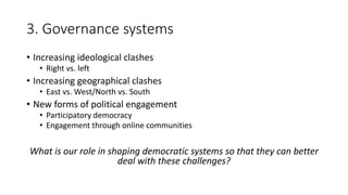 3. Governance systems
• Increasing ideological clashes
• Right vs. left
• Increasing geographical clashes
• East vs. West/North vs. South
• New forms of political engagement
• Participatory democracy
• Engagement through online communities
What is our role in shaping democratic systems so that they can better
deal with these challenges?
 
