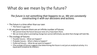 What do we mean by the future?
The future is not something that happens to us. We are constantly
constructing it with our decisions and actions.
• The future is a time other than our own
• The future is not now!
• At any given moment there are an infinite number of futures
• We cannot know the future because none of us have been there.
• We can know what is prompting change but cannot definitively say what that change will look like.
• The ecology of futures:
• Possible futures – What can happen?
• Probable futures – What is likely to happen?
• Preferred futures – What do we want to happen?
• (The ecology of futures suggests that determining the future is not just an analytical activity. It is
equal parts analytical & creative.)
 