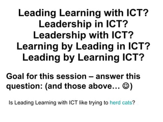 Leading Learning with ICT? Leadership in ICT? Leadership with ICT? Learning by Leading in ICT? Leading by Learning ICT? Is Leading Learning with ICT like trying to  herd cats ? Goal for this session – answer this question: (and those above…   ) 