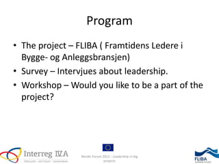 Program
• The project – FLIBA ( Framtidens Ledere i
  Bygge- og Anleggsbransjen)
• Survey – Intervjues about leadership.
• Workshop – Would you like to be a part of the
  project?




                Nordic Forum 2011 - Leadership in big
                              projects
 