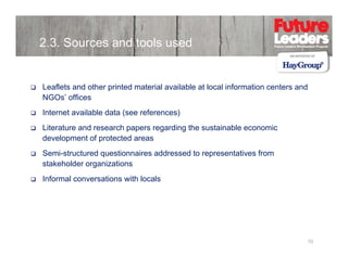 2.3. Sources and tools used

Leaflets and other printed material available at local information centers and
NGOs’ offices
Internet available data (see references)
Literature and research papers regarding the sustainable economic
development of protected areas
Semi-structured
S i t t d questionnaires addressed t representatives f
ti
i
dd
d to
t ti
from
stakeholder organizations
Informal conversations with locals

10

 