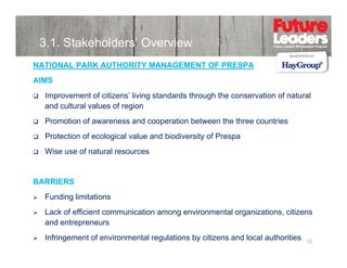 3.1. Stakeholders’ Overview
NATIONAL PARK AUTHORITY MANAGEMENT OF PRESPA
AIMS
Improvement of citizens’ living standards through the conservation of natural
and cultural values of region
Promotion of awareness and cooperation between the three countries
Protection of ecological value and biodiversity of Prespa
Wise use of natural resources

BARRIERS
Funding limitations
Lack of efficient communication among environmental organizations, citizens
and entrepreneurs
Infringement of environmental regulations by citizens and local authorities

15

 