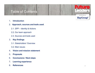 Table of Contents
1.

Introduction

2. Approach, sources and tools used
2.1. SPP – Identity & Actions
2.2. Our team approach
22 O t
h
2.3. Sources and tools used
3.

Key findings
3.1. Stakeholders’ Overview
3.2. Main issues

4.
4

Vision and mission statement

5.

Proposals

6.

Conclusions / Next steps

7.

Learning experience

8.

References

2

 