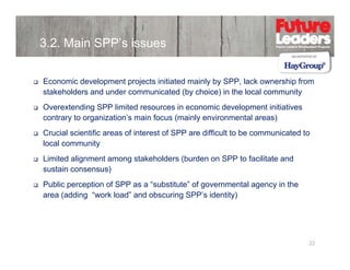 3.2. Main SPP’s issues
Economic development projects initiated mainly by SPP, lack ownership from
stakeholders and under communicated (by choice) in the local community
Overextending SPP limited resources in economic development initiatives
contrary to organization s main focus (mainly environmental areas)
organization’s
Crucial scientific areas of interest of SPP are difficult to be communicated to
local community
Limited alignment among stakeholders (burden on SPP to facilitate and
sustain consensus)
Public perception of SPP as a “substitute” of governmental agency in the
substitute
area (adding “work load” and obscuring SPP’s identity)

22

 
