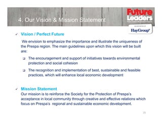 4. Our Vision & Mission Statement
Vision / Perfect Future
We envision to emphasize the importance and illustrate the uniqueness of
the Prespa region. The main guidelines upon which this vision will be built
are:
The encouragement and support of initiatives towards environmental
protection and social cohesion
The recognition and implementation of best sustainable and feasible
best,
practices, which will enhance local economic development

Mission Statement
Our mission is to reinforce the Society for the Protection of Prespa’s
acceptance in local community through creative and effective relations which
focus on Prespa’s regional and sustainable economic development.
25

 
