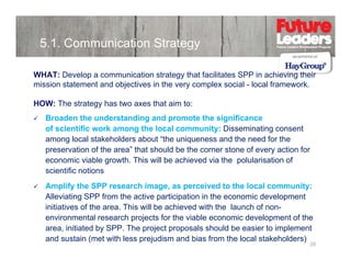 5.1. Communication Strategy
WHAT: Develop a communication strategy that facilitates SPP in achieving their
mission statement and objectives in the very complex social - local framework
framework.
HOW: The strategy has two axes that aim to:
Broaden the understanding and promote the significance
of scientific work among the local community: Disseminating consent
among local stakeholders about “the uniqueness and the need for the
p
preservation of the area” that should be the corner stone of every action for
y
economic viable growth. This will be achieved via the polularisation of
scientific notions
Amplify the SPP research image as perceived to the local community:
image,
Alleviating SPP from the active participation in the economic development
initiatives of the area. This will be achieved with the launch of nonp j
p
environmental research projects for the viable economic development of the
area, initiated by SPP. The project proposals should be easier to implement
and sustain (met with less prejudism and bias from the local stakeholders)

28

 