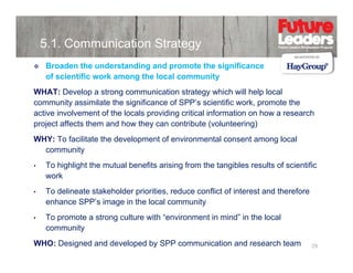5.1. Communication Strategy
Broaden the understanding and promote the significance
of scientific work among the local community
WHAT: Develop a strong communication strategy which will help local
community assimilate the significance of SPP’s scientific work, promote the
active involvement of the locals providing critical information on how a research
project affects them and how they can contribute (volunteering)
WHY: To facilitate the development of environmental consent among local
community
y
•

To highlight the mutual benefits arising from the tangibles results of scientific
work

•

To delineate stakeholder priorities, reduce conflict of interest and therefore
f
f
f
enhance SPP’s image in the local community

•

To promote a strong culture with “environment in mind” in the local
community

WHO: Designed and developed by SPP communication and research team

29

 