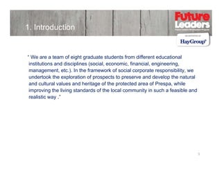 1. Introduction

“ We are a team of eight graduate students from different educational
institutions and disciplines (social, economic, financial, engineering,
management, etc.). In the framework of social corporate responsibility, we
undertook the exploration of prospects to preserve and develop the natural
and cultural values and heritage of the protected area of Prespa, while
improving the living standards of the local community in such a feasible and
realistic way .”

3

 