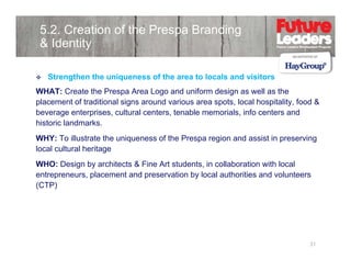 5.2. Creation of the Prespa Branding
& Identity
Strengthen the uniqueness of the area to locals and visitors
WHAT: Create the Prespa Area Logo and uniform design as well as the
placement of traditional signs around various area spots, local hospitality, food &
beverage enterprises, cultural centers, tenable memorials, info centers and
historic landmarks.
WHY: To illustrate the uniqueness of the Prespa region and assist in preserving
local cultural heritage
g
WHO: Design by architects & Fine Art students, in collaboration with local
entrepreneurs, placement and preservation by local authorities and volunteers
(CTP)

31

 