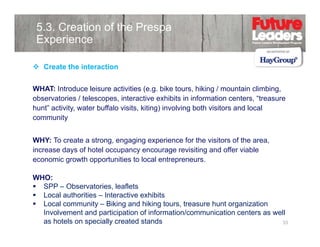 5.3. Creation of the Prespa
Experience
Create the interaction
WHAT: Introduce leisure activities (e.g. bike tours, hiking / mountain climbing,
observatories / telescopes, interactive exhibits in information centers, “treasure
hunt activity,
hunt” activity water buffalo visits, kiting) involving both visitors and local
visits
community
WHY: To create a strong, engaging experience for the visitors of the area
strong
area,
increase days of hotel occupancy encourage revisiting and offer viable
economic growth opportunities to local entrepreneurs.
WHO:
SPP – Observatories, leaflets
Local authorities – Interactive exhibits
Local community – Biki and hiki t
L
l
it
Biking d hiking tours, t
treasure h t organization
hunt
i ti
Involvement and participation of information/communication centers as well
as hotels on specially created stands
33

 