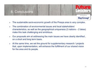 6. Conclusions
The sustainable socio-economic growth of the Prespa area is very complex.
socio economic
The combination of environmental issues and local stakeholders’
characteristics, as well as the geographical uniqueness (3 nations – 2 lakes)
make this task challenging and ambitious
ambitious.
Our proposals aim at addressing the main issues we have clearly identified ,
on a short and long term basis.
At the same time, we set the ground for supplementary research / projects
that, upon implementation, will enhance the fulfillment of our shared vision
for the area and its people.

38

 