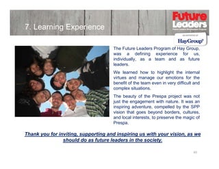 7. Learning Experience
The Future Leaders Program of Ηay Group,
was a d fi i
defining experience f
i
for us,
individually, as a team and as future
leaders.
e ea ed o
g g t t e te a
We learned how to highlight the internal
virtues and manage our emotions for the
benefit of the team even in very difficult and
complex situations.
The beauty of th P
Th b
t
f the Prespa project was not
j t
t
just the engagement with nature. It was an
inspiring adventure, compelled by the SPP
vision that goes beyond borders, cultures,
and l
d local i t
l interests, t preserve th magic of
t to
the
i f
Prespa.

Thank you for inviting, supporting and inspiring us with your vision, as we
should do as future leaders in the society.
40

 