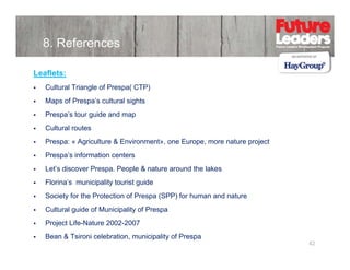 8. References
Leaflets:
Cultural Triangle of Prespa( CTP)
Maps of Prespa’s cultural sights
Prespa’s tour g
p
guide and map
p
Cultural routes
Prespa: « Agriculture & Environment», one Europe, more nature project
Prespa’s information centers
Let’s discover Prespa. People & nature around the lakes
Florina’s municipality tourist g
p y
guide
Society for the Protection of Prespa (SPP) for human and nature
Cultural guide of Municipality of Prespa
Project Life-Nature 2002-2007
Bean & Tsironi celebration, municipality of Prespa

42

 