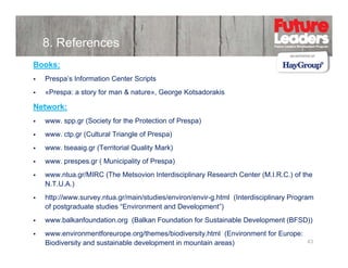 8. References
Books:
Prespa’s Information Center Scripts
«Prespa: a story for man & nature», George Kotsadorakis

Network:
www. spp.gr (Society for the Protection of Prespa)
www. ctp.gr (Cultural Triangle of Prespa)
www. tseaaig.gr (
g g (Territorial Quality Mark)
y
)
www. prespes.gr ( Municipality of Prespa)
www.ntua.gr/MIRC (The Metsovion Interdisciplinary Research Center (M.I.R.C.) of the
N.T.U.A.)
NTUA)
http://www.survey.ntua.gr/main/studies/environ/envir-g.html (Interdisciplinary Program
of postgraduate studies “Environment and Development”)
www.balkanfoundation.org (B lk F
b lk f
d ti
(Balkan Foundation for Sustainable D
d ti f S t i bl Development (BFSD))
l
t
www.environmentforeurope.org/themes/biodiversity.html (Environment for Europe:
Biodiversity and sustainable development in mountain areas)

43

 