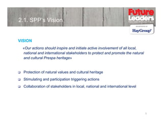 2.1. SPP’s Vision

VISION
SO
«Our actions should inspire and initiate active involvement of all local,
national and international stakeholders to protect and promote the natural
and cultural Prespa heritage»

Protection f t l l
P t ti of natural values and cultural heritage
d lt l h it
Stimulating and participation triggering actions
Collaboration of stakeholders in local national and international level
local,

5

 