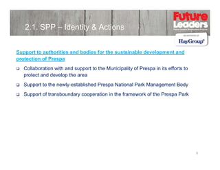 2.1. SPP – Identity & Actions
Support to authorities and bodies for the sustainable development and
protection of Prespa
Collaboration with and support to the Municipality of Prespa in its efforts to
protect and develop the area
Support to the newly-established Prespa National Park Management Body
Support of transboundary cooperation in the framework of the Prespa Park

8

 