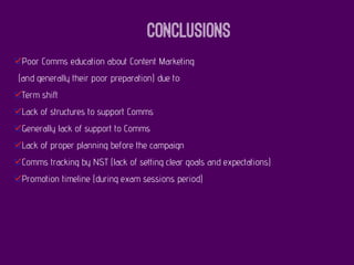 Conclusions
Poor Comms education about Content Marketing
(and generally their poor preparation) due to:
Term shift
Lack of structures to support Comms
Generally lack of support to Comms
Lack of proper planning before the campaign
Comms tracking by NST (lack of setting clear goals and expectations)
Promotion timeline (during exam sessions period)
 