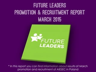 Future leaders
Promotion & Recruitment report
March 2015
* In this report you can find information about results of March
promotion and recruitment of AIESEC in Poland
 