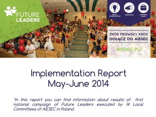 Implementation Report
May-June 2014
*In this report you can find information about results of first
national campaign of Future Leaders executed by 14 Local
Committees of AIESEC in Poland.
 