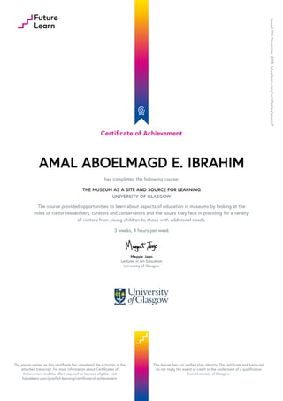 Certificate of Achievement
AMAL ABOELMAGD E. IBRAHIM
has completed the following course:
THE MUSEUM AS A SITE AND SOURCE FOR LEARNING
UNIVERSITY OF GLASGOW
The course provided opportunities to learn about aspects of education in museums by looking at the
roles of visitor researchers, curators and conservators and the issues they face in providing for a variety
of visitors from young children to those with additional needs.
3 weeks, 4 hours per week
Maggie Jago
Lecturer in Art Education
University of Glasgow
Issued11thNovember2018.futurelearn.com/certificates/azukic9
The person named on this certificate has completed the activities in the
attached transcript. For more information about Certificates of
Achievement and the effort required to become eligible, visit
futurelearn.com/proof-of-learning/certificate-of-achievement.
This learner has not verified their identity. The certificate and transcript
do not imply the award of credit or the conferment of a qualification
from University of Glasgow.
 