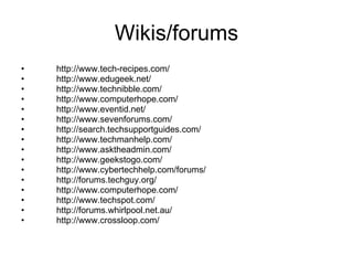Wikis/forums http://www.tech-recipes.com/  http://www.edugeek.net/  http://www.technibble.com/  http://www.computerhope.com/  http://www.eventid.net/  http://www.sevenforums.com/  http://search.techsupportguides.com/  http://www.techmanhelp.com/  http://www.asktheadmin.com/  http://www.geekstogo.com/  http://www.cybertechhelp.com/forums/  http://forums.techguy.org/  http://www.computerhope.com/  http://www.techspot.com/  http://forums.whirlpool.net.au/  http://www.crossloop.com/  