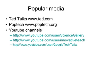 Popular media Ted Talks www.ted.com Poptech www.poptech.org Youtube channels http://www.youtube.com/user/ScienceGallery http://www.youtube.com/user/innovativeteach http://www.youtube.com/user/GoogleTechTalks 