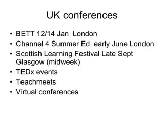 UK conferences BETT 12/14 Jan  London Channel 4 Summer Ed  early June London Scottish Learning Festival Late Sept Glasgow (midweek)  TEDx events Teachmeets Virtual conferences 