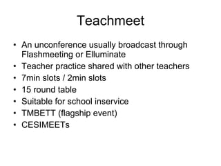 Teachmeet An unconference usually broadcast through Flashmeeting or Elluminate Teacher practice shared with other teachers 7min slots / 2min slots  15 round table Suitable for school inservice TMBETT (flagship event) CESIMEETs 